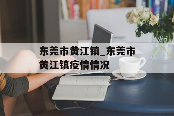 东莞市黄江镇_东莞市黄江镇疫情情况 东莞市黄江镇_东莞市黄江镇疫情情况